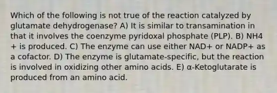 Which of the following is not true of the reaction catalyzed by glutamate dehydrogenase? A) It is similar to transamination in that it involves the coenzyme pyridoxal phosphate (PLP). B) NH4 + is produced. C) The enzyme can use either NAD+ or NADP+ as a cofactor. D) The enzyme is glutamate-specific, but the reaction is involved in oxidizing other <a href='https://www.questionai.com/knowledge/k9gb720LCl-amino-acids' class='anchor-knowledge'>amino acids</a>. E) α-Ketoglutarate is produced from an amino acid.