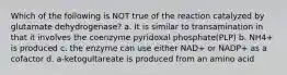 Which of the following is NOT true of the reaction catalyzed by glutamate dehydrogenase? a. It is similar to transamination in that it involves the coenzyme pyridoxal phosphate(PLP) b. NH4+ is produced c. the enzyme can use either NAD+ or NADP+ as a cofactor d. a-ketogultareate is produced from an amino acid