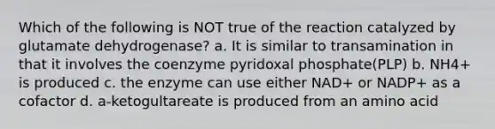 Which of the following is NOT true of the reaction catalyzed by glutamate dehydrogenase? a. It is similar to transamination in that it involves the coenzyme pyridoxal phosphate(PLP) b. NH4+ is produced c. the enzyme can use either NAD+ or NADP+ as a cofactor d. a-ketogultareate is produced from an amino acid