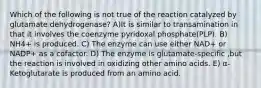 Which of the following is not true of the reaction catalyzed by glutamate dehydrogenase? A)It is similar to transamination in that it involves the coenzyme pyridoxal phosphate(PLP). B) NH4+ is produced. C) The enzyme can use either NAD+ or NADP+ as a cofactor. D) The enzyme is glutamate-specific ,but the reaction is involved in oxidizing other amino acids. E) α-Ketoglutarate is produced from an amino acid.