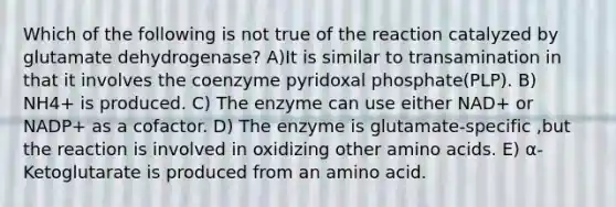 Which of the following is not true of the reaction catalyzed by glutamate dehydrogenase? A)It is similar to transamination in that it involves the coenzyme pyridoxal phosphate(PLP). B) NH4+ is produced. C) The enzyme can use either NAD+ or NADP+ as a cofactor. D) The enzyme is glutamate-specific ,but the reaction is involved in oxidizing other amino acids. E) α-Ketoglutarate is produced from an amino acid.