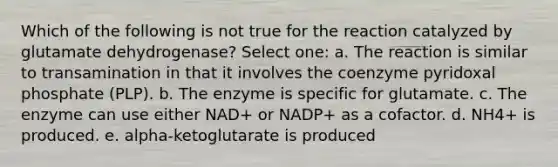 Which of the following is not true for the reaction catalyzed by glutamate dehydrogenase? Select one: a. The reaction is similar to transamination in that it involves the coenzyme pyridoxal phosphate (PLP). b. The enzyme is specific for glutamate. c. The enzyme can use either NAD+ or NADP+ as a cofactor. d. NH4+ is produced. e. alpha-ketoglutarate is produced