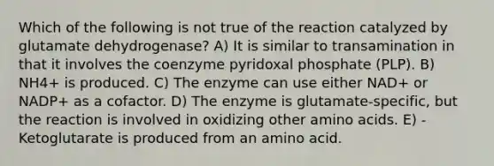 Which of the following is not true of the reaction catalyzed by glutamate dehydrogenase? A) It is similar to transamination in that it involves the coenzyme pyridoxal phosphate (PLP). B) NH4+ is produced. C) The enzyme can use either NAD+ or NADP+ as a cofactor. D) The enzyme is glutamate-specific, but the reaction is involved in oxidizing other amino acids. E) -Ketoglutarate is produced from an amino acid.