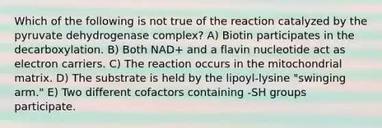 Which of the following is not true of the reaction catalyzed by the pyruvate dehydrogenase complex? A) Biotin participates in the decarboxylation. B) Both NAD+ and a flavin nucleotide act as electron carriers. C) The reaction occurs in the mitochondrial matrix. D) The substrate is held by the lipoyl-lysine "swinging arm." E) Two different cofactors containing -SH groups participate.