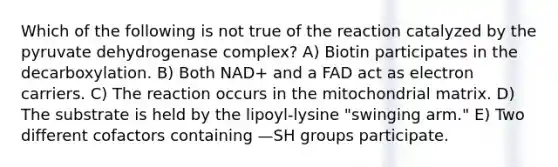 Which of the following is not true of the reaction catalyzed by the pyruvate dehydrogenase complex? A) Biotin participates in the decarboxylation. B) Both NAD+ and a FAD act as electron carriers. C) The reaction occurs in the mitochondrial matrix. D) The substrate is held by the lipoyl-lysine "swinging arm." E) Two different cofactors containing —SH groups participate.