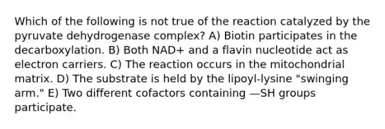 Which of the following is not true of the reaction catalyzed by the pyruvate dehydrogenase complex? A) Biotin participates in the decarboxylation. B) Both NAD+ and a flavin nucleotide act as electron carriers. C) The reaction occurs in the mitochondrial matrix. D) The substrate is held by the lipoyl-lysine "swinging arm." E) Two different cofactors containing —SH groups participate.