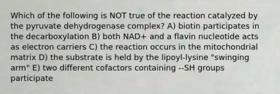 Which of the following is NOT true of the reaction catalyzed by the pyruvate dehydrogenase complex? A) biotin participates in the decarboxylation B) both NAD+ and a flavin nucleotide acts as electron carriers C) the reaction occurs in the mitochondrial matrix D) the substrate is held by the lipoyl-lysine "swinging arm" E) two different cofactors containing --SH groups participate