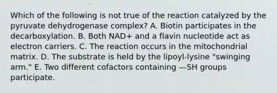 Which of the following is not true of the reaction catalyzed by the pyruvate dehydrogenase complex? A. Biotin participates in the decarboxylation. B. Both NAD+ and a flavin nucleotide act as electron carriers. C. The reaction occurs in the mitochondrial matrix. D. The substrate is held by the lipoyl-lysine "swinging arm." E. Two different cofactors containing —SH groups participate.