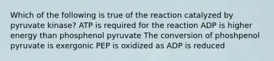 Which of the following is true of the reaction catalyzed by pyruvate kinase? ATP is required for the reaction ADP is higher energy than phosphenol pyruvate The conversion of phoshpenol pyruvate is exergonic PEP is oxidized as ADP is reduced