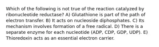 Which of the following is not true of the reaction catalyzed by ribonucleotide reductase? A) Glutathione is part of the path of electron transfer. B) It acts on nucleoside diphosphates. C) Its mechanism involves formation of a free radical. D) There is a separate enzyme for each nucleotide (ADP, CDP, GDP, UDP). E) Thioredoxin acts as an essential electron carrier.