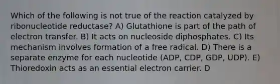 Which of the following is not true of the reaction catalyzed by ribonucleotide reductase? A) Glutathione is part of the path of electron transfer. B) It acts on nucleoside diphosphates. C) Its mechanism involves formation of a free radical. D) There is a separate enzyme for each nucleotide (ADP, CDP, GDP, UDP). E) Thioredoxin acts as an essential electron carrier. D