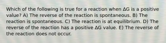 Which of the following is true for a reaction when ∆G is a positive value? A) The reverse of the reaction is spontaneous. B) The reaction is spontaneous. C) The reaction is at equilibrium. D) The reverse of the reaction has a positive ∆G value. E) The reverse of the reaction does not occur.