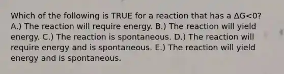 Which of the following is TRUE for a reaction that has a ΔG<0? A.) The reaction will require energy. B.) The reaction will yield energy. C.) The reaction is spontaneous. D.) The reaction will require energy and is spontaneous. E.) The reaction will yield energy and is spontaneous.