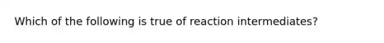 Which of the following is true of reaction intermediates?