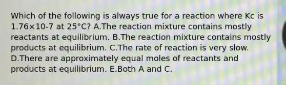 Which of the following is always true for a reaction where Kc is 1.76×10-7 at 25°C? A.The reaction mixture contains mostly reactants at equilibrium. B.The reaction mixture contains mostly products at equilibrium. C.The rate of reaction is very slow. D.There are approximately equal moles of reactants and products at equilibrium. E.Both A and C.