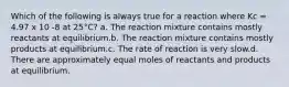 Which of the following is always true for a reaction where Kc = 4.97 x 10 -8 at 25°C? a. The reaction mixture contains mostly reactants at equilibrium.b. The reaction mixture contains mostly products at equilibrium.c. The rate of reaction is very slow.d. There are approximately equal moles of reactants and products at equilibrium.