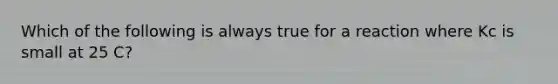 Which of the following is always true for a reaction where Kc is small at 25 C?