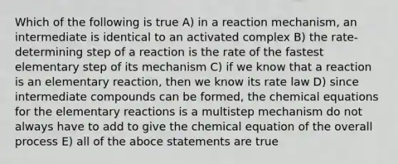 Which of the following is true A) in a reaction mechanism, an intermediate is identical to an activated complex B) the rate-determining step of a reaction is the rate of the fastest elementary step of its mechanism C) if we know that a reaction is an elementary reaction, then we know its rate law D) since intermediate compounds can be formed, the chemical equations for the elementary reactions is a multistep mechanism do not always have to add to give the chemical equation of the overall process E) all of the aboce statements are true