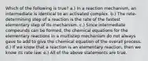 Which of the following is true? a.) In a reaction mechanism, an intermediate is identical to an activated complex. b.) The rete-determining step of a reaction is the rate of the fastest elementary step of its mechanism. c.) Since intermediate compounds can be formed, the chemical equations for the elementary reactions in a multistep mechanism do not always gave to add to give the chemical equation of the overall process. d.) If we know that a reaction is an elementary reaction, then we know its rate law. e.) All of the above statements are true.