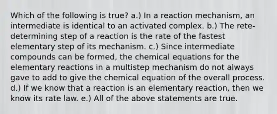 Which of the following is true? a.) In a reaction mechanism, an intermediate is identical to an activated complex. b.) The rete-determining step of a reaction is the rate of the fastest elementary step of its mechanism. c.) Since intermediate compounds can be formed, the chemical equations for the elementary reactions in a multistep mechanism do not always gave to add to give the chemical equation of the overall process. d.) If we know that a reaction is an elementary reaction, then we know its rate law. e.) All of the above statements are true.