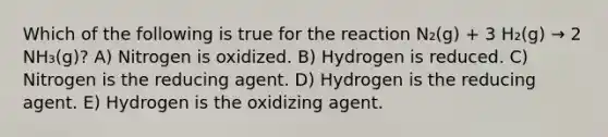 Which of the following is true for the reaction N₂(g) + 3 H₂(g) → 2 NH₃(g)? A) Nitrogen is oxidized. B) Hydrogen is reduced. C) Nitrogen is the reducing agent. D) Hydrogen is the reducing agent. E) Hydrogen is the oxidizing agent.