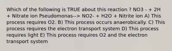 Which of the following is TRUE about this reaction ? NO3 - + 2H + Nitrate ion Pseudomonas--> NO2- + H2O + Nitrite ion A) This process requires O2. B) This process occurs anaerobically. C) This process requires the electron transport system D) This process requires light E) This process requires O2 and the electron transport system