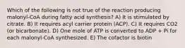 Which of the following is not true of the reaction producing malonyl-CoA during fatty acid synthesis? A) It is stimulated by citrate. B) It requires acyl carrier protein (ACP). C) It requires CO2 (or bicarbonate). D) One mole of ATP is converted to ADP + Pi for each malonyl-CoA synthesized. E) The cofactor is biotin