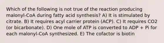 Which of the following is not true of the reaction producing malonyl-CoA during fatty acid synthesis? A) It is stimulated by citrate. B) It requires acyl carrier protein (ACP). C) It requires CO2 (or bicarbonate). D) One mole of ATP is converted to ADP + Pi for each malonyl-CoA synthesized. E) The cofactor is biotin