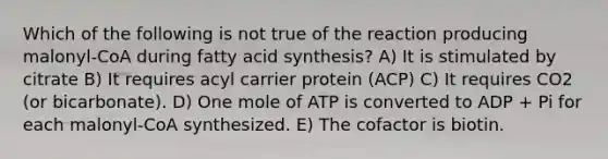 Which of the following is not true of the reaction producing malonyl-CoA during fatty acid synthesis? A) It is stimulated by citrate B) It requires acyl carrier protein (ACP) C) It requires CO2 (or bicarbonate). D) One mole of ATP is converted to ADP + Pi for each malonyl-CoA synthesized. E) The cofactor is biotin.