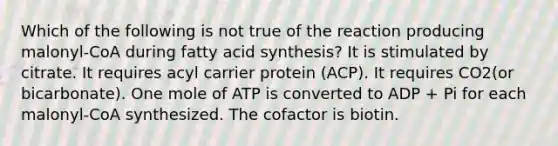 Which of the following is not true of the reaction producing malonyl-CoA during fatty acid synthesis? It is stimulated by citrate. It requires acyl carrier protein (ACP). It requires CO2(or bicarbonate). One mole of ATP is converted to ADP + Pi for each malonyl-CoA synthesized. The cofactor is biotin.