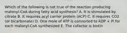 Which of the following is not true of the reaction producing malonyl-CoA during fatty acid synthesis? A. It is stimulated by citrate B. It requires acyl carrier protein (ACP) C. It requires CO2 (or bicarbonate) D. One mole of ATP is converted to ADP + Pi for each malonyl-CoA synthesized E. The cofactor is biotin