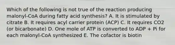 Which of the following is not true of the reaction producing malonyl-CoA during fatty acid synthesis? A. It is stimulated by citrate B. It requires acyl carrier protein (ACP) C. It requires CO2 (or bicarbonate) D. One mole of ATP is converted to ADP + Pi for each malonyl-CoA synthesized E. The cofactor is biotin