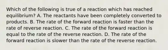 Which of the following is true of a reaction which has reached equilibrium? A. The reactants have been completely converted to products. B. The rate of the forward reaction is faster than the rate of reverse reaction. C. The rate of the forward reaction is equal to the rate of the reverse reaction. D. The rate of the forward reaction is slower than the rate of the reverse reaction.