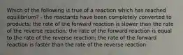 Which of the following is true of a reaction which has reached equilibrium? - the reactants have been completely converted to products; the rate of the forward reaction is slower than the rate of the reverse reaction; the rate of the forward reaction is equal to the rate of the reverse reaction; the rate of the forward reaction is faster than the rate of the reverse reaction