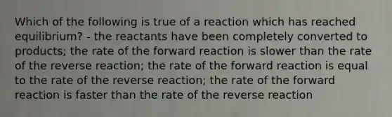 Which of the following is true of a reaction which has reached equilibrium? - the reactants have been completely converted to products; the rate of the forward reaction is slower than the rate of the reverse reaction; the rate of the forward reaction is equal to the rate of the reverse reaction; the rate of the forward reaction is faster than the rate of the reverse reaction