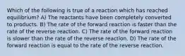 Which of the following is true of a reaction which has reached equilibrium? A) The reactants have been completely converted to products. B) The rate of the forward reaction is faster than the rate of the reverse reaction. C) The rate of the forward reaction is slower than the rate of the reverse reaction. D) The rate of the forward reaction is equal to the rate of the reverse reaction.