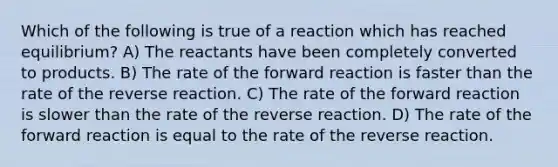 Which of the following is true of a reaction which has reached equilibrium? A) The reactants have been completely converted to products. B) The rate of the forward reaction is faster than the rate of the reverse reaction. C) The rate of the forward reaction is slower than the rate of the reverse reaction. D) The rate of the forward reaction is equal to the rate of the reverse reaction.