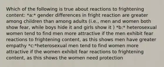 Which of the following is true about reactions to frightening content: *a:* gender differences in fright reaction are greater among children than among adults (i.e., men and women both show fear, while boys hide it and girls show it ) *b:* heterosexual women tend to find men more attractive if the men exhibit fear reactions to frightening content, as this shows men have greater empathy *c:*heterosexual men tend to find women more attractive if the women exhibit fear reactions to frightening content, as this shows the women need protection