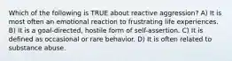 Which of the following is TRUE about reactive aggression? A) It is most often an emotional reaction to frustrating life experiences. B) It is a goal-directed, hostile form of self-assertion. C) It is defined as occasional or rare behavior. D) It is often related to substance abuse.