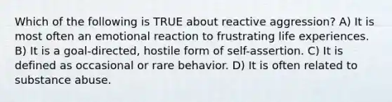 Which of the following is TRUE about reactive aggression? A) It is most often an emotional reaction to frustrating life experiences. B) It is a goal-directed, hostile form of self-assertion. C) It is defined as occasional or rare behavior. D) It is often related to substance abuse.