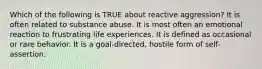 Which of the following is TRUE about reactive aggression? It is often related to substance abuse. It is most often an emotional reaction to frustrating life experiences. It is defined as occasional or rare behavior. It is a goal-directed, hostile form of self-assertion.