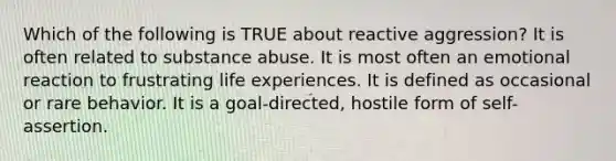 Which of the following is TRUE about reactive aggression? It is often related to substance abuse. It is most often an emotional reaction to frustrating life experiences. It is defined as occasional or rare behavior. It is a goal-directed, hostile form of self-assertion.