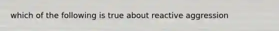 which of the following is true about reactive aggression