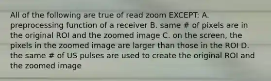 All of the following are true of read zoom EXCEPT: A. preprocessing function of a receiver B. same # of pixels are in the original ROI and the zoomed image C. on the screen, the pixels in the zoomed image are larger than those in the ROI D. the same # of US pulses are used to create the original ROI and the zoomed image