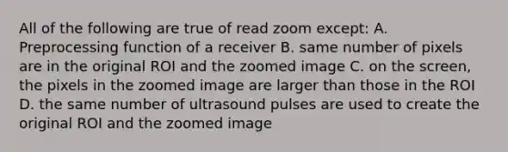 All of the following are true of read zoom except: A. Preprocessing function of a receiver B. same number of pixels are in the original ROI and the zoomed image C. on the screen, the pixels in the zoomed image are larger than those in the ROI D. the same number of ultrasound pulses are used to create the original ROI and the zoomed image