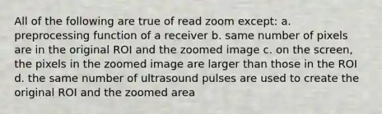 All of the following are true of read zoom except: a. preprocessing function of a receiver b. same number of pixels are in the original ROI and the zoomed image c. on the screen, the pixels in the zoomed image are larger than those in the ROI d. the same number of ultrasound pulses are used to create the original ROI and the zoomed area