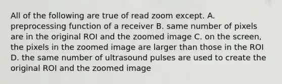 All of the following are true of read zoom except. A. preprocessing function of a receiver B. same number of pixels are in the original ROI and the zoomed image C. on the screen, the pixels in the zoomed image are larger than those in the ROI D. the same number of ultrasound pulses are used to create the original ROI and the zoomed image