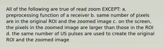 All of the following are true of read zoom EXCEPT: a. preprocessing function of a receiver b. same number of pixels are in the original ROI and the zoomed image c. on the screen, the pixels in the zoomed image are larger than those in the ROI d. the same number of US pulses are used to create the original ROI and the zoomed image