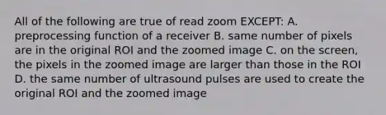 All of the following are true of read zoom EXCEPT: A. preprocessing function of a receiver B. same number of pixels are in the original ROI and the zoomed image C. on the screen, the pixels in the zoomed image are larger than those in the ROI D. the same number of ultrasound pulses are used to create the original ROI and the zoomed image