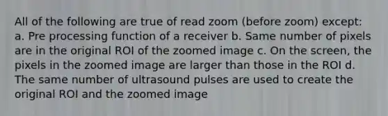 All of the following are true of read zoom (before zoom) except: a. Pre processing function of a receiver b. Same number of pixels are in the original ROI of the zoomed image c. On the screen, the pixels in the zoomed image are larger than those in the ROI d. The same number of ultrasound pulses are used to create the original ROI and the zoomed image